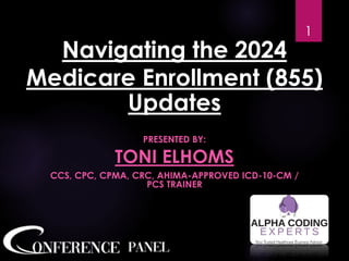 Navigating the 2024
Medicare Enrollment (855)
Updates
PRESENTED BY:
TONI ELHOMS
CCS, CPC, CPMA, CRC, AHIMA-APPROVED ICD-10-CM /
PCS TRAINER
1
 