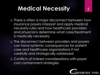 Medical Necessity
❑ There is often a major disconnect between how
insurance payers interpret and apply medical
necessity rules and how healthcare providers
and physicians determine what care/treatment
is medically necessary
❑ The disconnect between providers and payers
can have systemic consequences for patient
care and healthcare organizations if not
carefully and strategically addressed
❑ Conflicts of interest considerations with payer
cost containment strategies
6
 