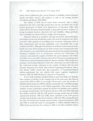 858 HSK- Health Services Research 37:4 (August 2002) 
salient factors influencing the recent declines in disability—^better-educated 
elderly and better science—will continue to exist in the coming decades 
(Freedman and Martin 1999; 2000). 
The elderly of 2030 will be much better educated, witli a college 
graduation rate twice (and high school drop out rate one-third) that of the 
cuiTent generation of elderiy (U.S. Depailment of Education 1998). Tliis 
bodes well for the future phracal healdi of aging Baby Boomei-s, as there is a 
strong conelation between education level and disability; college graduates 
have a disabilit)- rate about half that of high school dropouts. 
Expected advances in medicine, through prevention, phamiaceuticals, 
and surgical tieatinents, should also reduce the need for long-term care. More 
and more older patients are benefiting from restoradve treatments, such as 
knee leplaceiiienLs and coronaiy angioplasty, once unavailable due to age 
(LubitJi; et al. 2001). Although such advances in medicine tend to increase acute 
health care costs, these treatments can delay entrance into nursing homes and 
other long-term care needs. Better pharmaceutlcals for preventing and treating 
disabling conditions such as osteoporosis, arthritis, and rheumatism will 
continue to decrease the number of elderly who need assistance with LDL.s 
and ADLs (Neer et al. 2001). Because about 60 to 70 percent of nursing home 
residents have dementia-related symptoms (RoTierand Kat7 1993). progress in 
treating or preventing AJzIieiraer's and other dementias associated with later 
life could lead to large reductions in the number of elderly with the most 
intensive long-tenii care needs. This is already happening: Freedman, Aykan, 
and Martin (2001) found that the proportion of noninstitutionalized 
elderly—paiticularly the very elderly—widi severe coguitive impaiiment 
between 1993 and 1998 fell from 6.1 percent to 3.8 percent. 
If as a resuh of further medical advances and social shifts, the di.sahilit)' 
rates continue to decline in the coming years at the same pace tliat Manton 
reported for 1994 to 1999, or an average 0.56 percent a year, the number of 
disabled elderly in the year 2030 would be a remarkably low 1.6 million people, 
or less than three percent of the elderly population. This seems extremely 
unlikely. A more conservative estimate for declines in disability rates would be 
an average annual decline of 0.13 percent between 1994 and 2030. Although 
this decline would be half the 0.26 percent average annual rate of decline 
experienced between 1982 and 1989, about one-third of tlie 0.38 percent 
average annual decline experienced between 1989 and 1994, and significantly 
less than the 0.56 percent average annual decline experienced between 1994 
and 1999, it would still result in a manageable 11 million disaliled elderly in 
2030, 40 percent less than die estimate in 1982 of 18 million disabled elderly. 
 