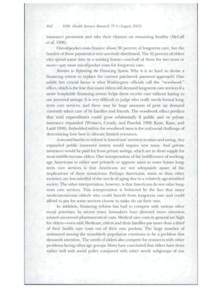 862 HSR: HeaUh Services Research 37:4 (August 2002) 
insurance premiums and take their chances on remaining healthy (McCall 
etal. 1998). 
Out-of-pocket costs finance about 36 percent of long-term care, but tlie 
burden of these payments is very unevenly distributed. The 42 percent of elders 
who spend some time in a ntu'sing home—one-half of them for two years or 
more—pay most out-of-pocket costs for long-tenii care. 
Barriers to Refonning tJie Financing Syst^em. Why is it so hard to devise a 
financing system to replace the current patchwork payment approach? One 
subtle but CRicial factor is what Washington officials call the "woodwork" 
effect, which is the fear that many elders will demand long-term care services if a 
more hospitable financing system helps them receive care without having to 
use personal savings. It is very diffictilt to judge who really needs formal long-term 
care services, and there may be large amounts of pent up demand 
currendy taken care of by families and friends. Tlie woodwork effect predicts 
that total expenditures cotild grow substantially if public and or ptivate 
insurance expanded (Weissett, Cready, and Pawelak 1988; Kane, Kane, and 
Ladd 1998). Imbedded within the woodwork issue is the real social challenge of 
determining how best to allocate limited resources. 
A second banier to reftHTn is Americans' aversion to taxes and .saving. Any 
expanded public insuiance system would reqtiire new taxes. And private 
insurance would be paid for from private savings, which are in short supply for 
most middle-income elders. One interpretation of the indifference of working-age 
Americans to either save privately or approve taxes to cover future long-term 
care services is that Americans are not adequately aware of the 
implications of these nonactions. Perhaps Americans, more so than other 
societies, are less mincUul of the needs of aging due to a relatively age-sU'atified 
society. The other interpretation, however, is that Americans do not value long-tenn 
care services. This interpretation is lx)lstered by the fact that many 
moderate-income elderly who could benefit from long-tenn care and could 
afford lo pay for some services choose to make do on their own. 
In addition, financing reform has had to compete with various other 
social priorities. In recent years, lawmakers have directed more attention 
toward imcovered pharmaceutical costs. Medical care costs in general are high 
for elders—even with Medicare, elders and their families pay more than a third 
of their health care costs out of their own pockets. The lai^e number of 
uninsured among the noneiderly population continues to be a problem that 
deinaiuls attention. Tlie needs of eldei"s also compete for resources witli other 
problems facing other age groups. Many have concluded tliat elders have done 
rather well with social policy compared with other needy subgroups of our 
 
