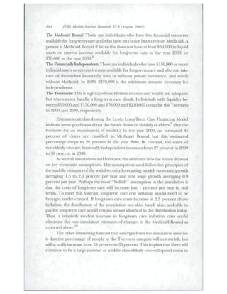 864 HSR Health Seruices Research 37:4 (August 2002) 
The Medicaid Bound: Tbese are individuals who have few financial resources 
available for long-term care and who have no choice but to rely on Medicaid. A 
person is Medicaid Bound if he or she does not bave at least $50,000 in liquid 
assets or citrrent income available for long-term care in the year 2000, or 
$70,000 in the year 2030.** 
The Rnancially Independent: These are individuals who have $ 150,000 or more 
in liquid assets or cuiTent income available for long-term care and wbo can take 
care of tliemselves financially widi or without private insurance, and surely 
without Medicaid. In 2030, $210,000 is the minimum amotint nece.ssary for 
independence. 
The Tweeners: TTiis is a group whose lifetime income and wealth are adequate 
but who cannot handle a long-term care shock. Individttals with liquidity be-tween 
$50,000 and $150,000 and $70,000 atid $210,000 comprise the Tweeners 
in 2(K)0 and 2030, respectively. 
Estimates calculated ttsing the Lewin Long-Term Care Financing Model 
indicate some good news about the fiiture financial viability of elders.^ (See tbe 
footnote for ati explanatioti of model.) Itt tbe year 2000, an estimated 45 
percent of eldet^s are classified as Medicaid Boutid but this estimated 
percentage drops to 29 percent in the year 2030. By contrast, the share of 
tbe elderly who are financially independent increases fk>m 27 percent in 2000 
to 38 percent in 2030. 
As with all simttlations and forecasts, tlie estimates into the future depend 
on key economic assumptions. The assumptions used follow the principles of 
the middle estimates of the social security forecasting model: economic growth 
averaging 1.3 to 2.0 percent per year and real wage growtli averaging 0.9 
percent per year. Perhaps the most "bullisb" assumption in the sitnulation is 
that the costs of long-term care will increase just 1 percent per year in real 
terms. To meet this forecast, long-term care cost itiflation would need to be 
brought under control. If long-term care costs iticrease at 2.3 percetit above 
inflation, tbe distribution of the population not able, barely able, and able to 
pay for long-term care wottid retnain almost identical to the distribtition today. 
Thits, a relatively modest increase in long-term care inflation fates could 
eliminate the rosy simulation estimates of changes in the Medicaid Bound as 
reported above.^" 
The other interesting forecast that emerges from the simulation exercise 
is that tlie percentage of people iti tlie Tweeners categoty will not shrink, but 
will actually increase fi'om 28 percent to 33 percent. This implies tbat there will 
continue to be a lat^e number of middle class elderly who will spend down to 
 