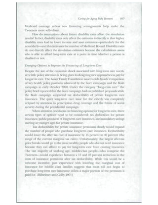 Caring for A^ng Baby Boomers 865 
Medicaid coverage tmless new financing arrangements help make the 
Tweenei^s more self-reliant. 
How do assumptions about future disability rates affect tlie simulation 
results? In fact, disahility rates only affect the estimates indirectly in that higher 
disahility rates lead to lower income and iisset estimates—particularly for the 
nonelderly—and tiiis increases the number of Medicaid Bound. Disability rates 
do not directly affect the simulation estimates becatise the calculations a.ssess 
who is able to afford long-term care at a point in time whether a person is 
disabled or not. 
Emerging Options to Improve the Financing of Long-term Care 
Despite the size of the economic shock associated with long-term care needs, 
very little polic)' attention is being given to designing new approaches to pay for 
long-term care. The Kaiser P'amily Foundation issued a side-by-«ide comparison 
of key health policy positions advanced by the Gore campaign and the Btish 
catTipaign in early October 2()00. Under the category "long-term care" the 
policybrief reported that the Core campaign had no published proposals while 
tlie Bush cainpaign supported tax dedtictibilit) of private long-tt'tm care 
insurance. The quiet long-teim care issue for the elderly was completely 
eclipsed by attention to prescription drug coverage and the fiiture of social 
security citmng tlie presidential campaign. 
When attention does focus on financing options for long-term care, three 
serious types of options need to be considered: tax deductions for private 
insurance, public pro'ision of long-tenn care insurance, and mandatoiy savings 
starting at younger ages foi" private insurance. 
Tax deductibility for private insurance premiums clearly would expand 
tbe number of people who ptirchase long-term care iasurance. Dedtictibility 
would lowei- the after tax cost of insurance by 15 percent to 40 percent (the 
range of the current mai^ginal tax rates). Unfortunately, tlie largest after-tax 
price breaks would go to the most wealthy people who do not need insurance 
because they can afford to pay for long-temi care from existing resources. 
The vast majority of working age, middle-class people—^wlio comprise the 
Tweeners—wottld experience between a 15 and 25 percent reduction in the 
costs of insurance premiums after tax deductihility. W'hile tliis would be a 
welcome incentive, past experience with lowering the niai^nal cost of 
insurance for middle class families suggests tliat most will not Iiegiu to 
purchase long-term care insurance unless a major portion of the premium is 
paid for. (Bilheimer and Colby 2001) 
 