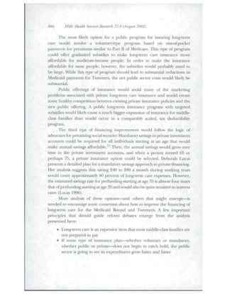 866 HSR: Health Seruices Research 37:4 (Augu.st 2002) 
The most likely option for a public program for insuring long-term 
care would involve a voltmtaiy-type piogi-am based on out-of-pocket 
payments for premiums similar to Part B of Medicare. This type of program 
could offer graduated suhsidies to make long-term care insurance more 
affordable for moderate-income people. In order to make the insurance 
iiffordable for most people, bowever, the subsidies would probably need to 
be large. While this type of program should lead to substantial reductions in 
Medicaid payments for Tweeners, the net public sector costs would likely be 
substantial. 
Public offerings of insurance would avoid many of the marketing 
problems associated with private long-tenn care insurance and would create 
some healthy competition between existing private insurance policies and the 
new public offering. A public long-term insurance program with targeted 
subsidies would likely cause a much bigger expansion of insurance for middle-class 
families than would occur in a comparahly scaled, tax deducdbility 
program. 
The third type of financing improvement would follow the logic of 
advocates for privatizing social security: Mandatcny savings in priv-ate invesUnent 
accounts could be required for all individuals starting at an age that vould 
make annual savings afTordahle.^ Then, the annual savings would grow over 
dme in the private invesUnent accounts, and when a person ttinied 65 or 
perhaps 75, a private insurance opdon could be selected. Deborah Lucas 
presents a detailed plan for a mandatory savings approach to private financing. 
Her analysis suggests that saving $40 to $80 a month during working years 
would cover approximately 80 percent of long-tenn care expenses. However, 
the estimated savings rate for prefunding starting at age 55 is almost four times 
that of preftinding stardng at age 35 and would also be quite sensidve to interest 
rates (Lucas 1996). 
More anal)«is of these opdons—and others that might emerge—is 
needed to encourage some consensus about how to improve the financing of 
long-tenn care for the Medicaid Bound and Tweeners. A few important 
principles that should guide reform debates emerge from die analysis 
presented here: 
• Long-term care is an expensive item that most middle-class families are 
not prepared to pay 
• If some type of insurance plan—^whether voluntary or mandatory, 
whether public or private—does not begin to catch bold, the public 
sector is going to see its expenditures grow faster and faster 
 