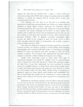 870 HSR: Health Sennces Research 37:4 (August 2002) 
support tbe idea tbat the disabled have a right to receive services in 
cotntiitinity settings (Pear 2000). Sucb rtilings are putting pressure on pttblic 
programs to retliitik tlie balance between nursitig home services and 
community-based services. 
Tbe cballetige over the next 10 to 30 years is to develop new 
approaches to delivering community-based care. Home care, using a range of 
tinskilled to highly skilled wotkers, teptesenLs Uie dotiiiiianl t)pe of 
commitnity-based care. But, this service type, relying on a one-on-one model, 
is expetisive atid creates challenges for providers to assure quality. New 
models, such as adult day services and housing-based services that can use 
one cat egiver to assist more than otie elder at a titne, need to become tnore 
prevalent (Feldman 1990). In addition, emergitig technologies might 
increase the ability of one caregiver to meet tbe needs of two or three 
elders tliroitgh enhanced ability to communicate and tnonitor a person's 
needs (Gottleib and Caio 1999). 
One other key challenge in assuring community capacity is to recruit tbe 
required numbers of caregivers working in fonnal settings. Wnh chatigitig 
demographics and a sttong overall labor market, it is becotning increasingly 
difficult for home care agencies and otber providers to find and retain 
qualified caregivers. New iticcntives atid orgatii/ational strticttires will lie 
required to maititain a stable workforce in long-tenn cate settings. 
Finally, every community needs to tliink about what types of 
institutional long-term care shottld be available. Even if community-based 
services expand, tlie most fiTiil among the elderly will sometimes require 
the high level of care that traditionally has been provided by nursing 
homes. It is possible, however, to think about restructuring nursing homes 
to make their living environments and caritig style more attractive to elders 
and their families (Alleti and Mor 1998). Assisted living is einerging as a 
.significant option for many elderly—both disabled and nondisabled. The 
idea of institutional care sbould not be considered as a static model that 
cannot evolve, improve, and become more responsive to the preferences of 
elders. 
Expansions in community capacity to care for elders need to be paid for 
in some way. In the case of formal services, the financing options discussed 
previously are the source of expanded resources. In the case of community-teased 
(hanges beyond formal services, the give and take of the political 
process will shape how high a priority health-promoting community programs 
become atnong the range of local priorities. And, the willingtiess of seniors 
and tlieir families to allocate private resources to long term care atid related 
 