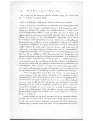 872 HSR: Health Services Research 37:4 (August 2002) 
Thus, society has the ability to promote successful aging and reduce and 
prevent disability among the elderly. 
Ffforts to Avoid Disease and Disability Related to Medicine and Medicare 
Advances in genomics and medicine may represent the most straightforward 
sti-ategy (at least compared to changing behaviors and lifestyles) to reduce 
disease and disability. Tlie budget for die National Institutes of Health more 
than doubled between 1988 and 2000, from $6.6 billion to $18 billion, and 
appi-opriations are projected to reach $27 billion by 2003. More than $2.5 
billion has been spent on the Human C^enome Project since 1988 (Htiman 
Genome Project hiformation 2000). These invesunents should lead to advances 
in earlier detection of disease orgenetic predisposition to disease, more rational 
dnig design, and possibly even gene therapy. Futtire medical interventions 
might transform the initial stages of chronic disea.se—such as the onset of 
.Alzheimer's or arthritis—into acute disease events that can be remedied (or 
even prevented through vaccination) after one or two visits to the primary care 
physician (Singer and Manton 1998). Consider Alzheimer's disease alone; an 
estimated 14 million people in the United States could suffer from Alzheimer's 
in 2040 if today's prevalence rates remain constant In recent years, however, 
undei-standing about the neurobiology of the disease has increased as genes 
and proteins that increase siLsceptibilit)' to Alzheimer's have been identified and 
sttidied (Selkoe 1999). This new knowledge is leading lo earlier diagnosis, the 
development of better drugs that treat symptoms, and .some hope that vaccines 
and otlier methods for a! least slowing the onset of Alzheimer's will emerge. 
Better management by the medical care system of a broad range of 
chronic diseases could also reduce the incidence of disability. Society's 
understanding of what the health system needs to do to encourage prevention 
and clinical care management of chronic di.seases has improved tremendously 
in recent years. Despite this, the right fomitila has not emerged for setting 
incentives that will lead to widespread adoption of good clinical care 
management principles among tlie ntimerotis medical providers who care 
for the elderly (Wagner et al. 1999). hicrea.singly, however, public and private 
payers are beginning to demand better clinical caie management approaches 
for the chronically ill. 
Although Medicare has clearly improved the health status of the elderly 
through access to acute medical care (Lubitz et al. 2001), additional interven-tions 
are necessary to improve health care services for the elderly. Mtich more 
must be done to facilitate better clinical care tnanagement of chronic diseases 
 