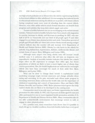 874 HSR: Health Sendees Research 37:4 (August 2002) 
not high school graduates are at almost twice the risk for experiencing declines 
in functional abilides in older adtilthood. It is encouraging Oiat nadonal trends 
in educational attainmetit amotig tlie elderly are so posidve, witli future cohorts 
haing completed many more years of sch<:>oling than the current elderly. 
However, even older adults without much formal education can benefit from 
programs and acdvides that keep tlieir mind.s .supple and active. 
Trends in healthy behavions are not as encouraging as the socioeconomic 
stadstics. Nadonal trends iti healthy behavior have been mixed, with stagnadon 
in exercise, increa.ses in obesity, and decreases in smoking, hi 1997, only one-half 
of all 65- to 74-yearolds and one third of all people aged 75 and older 
engaged in any leisure dme physical acdvity each week. Twenty-four percent of 
people aged 60 and older are obese and current obesity trends among younger 
cohorts indicate that this number will only increase (U.S. Department of 
Healdi and Human Senices 2000). Obe.sit>' is a risk factor in tlie elderly for 
arthrids, lung dysftmcdon, hypertension, diabetes, cardiovascular disease, and 
certain forms of cancer (Kotz, Billington, and Levine 1999). 
Altliotigb many .siLspect diat rising obesity rates will increase ovei'all 
medical costs, it is unknown wbat effect tliis will have on long-tenn care 
expenditures. Analysis of mortality stadsdcs indicates that obesity has a much 
larger effect on life expectancy at younger than older ages, but future 
generadons of elderly are likely to have a much higher rate of obesity than 
current generations. Also, the health implicadons are tmknown for oveiiveight 
elderly who have been overweight for much of their adult lives (Kotz, 
Billington, and Leine 1999). 
Wliai can l>e done to change these tretids? A sophisticated social 
markedng campaign might increase awareness and change atdtudes about 
eadng and exercising. In the past, successful such efforts made progress in 
increasing awareness about caixiiova-scular health risks atid the importance of 
cholesterol monitoring and control of hypertension (Shea and Basch 1990; 
Dustan, Roccella, and Garrison 1996). Better pharmaceudcal agents that help 
cotiti'ol obesity also are likely to be developed in the coming yeai"s. 
Communides need to proide more and better cjpportunities for health 
promodon for older adults. In 1997, only 12 percent of adtilts aged 65 years and 
older participated in one or more organized healdi promotion acdvides (U.S. 
Department of Healtli and Human Senices 2000). Many commtmides also do 
not offer acdxity-friendly environments Uiat encotirage seniors to walk or 
engage in other physical acdvity. 
On a positive note, many researchers have shown that it is possible to 
reach old age in a healdiy condidon; those with healtliy habits have a very good 
 