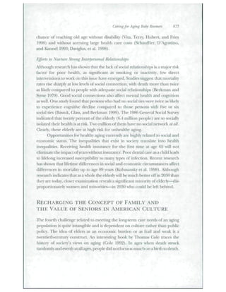 Caring for Aging Bal)y Boomers 875 
chance of reaching old age without disability (Vita, Terry, Hubert, and Fries 
1998) and without accniitig lai-ge health care costs (Schatifller, D'Agostino, 
and Kannel 1993; Daviglus, et al. 1998). 
Efforts to Nurture Strong Interpersonal Relationships 
,'ltliotigli research has shown that the lack of social relationships is a major risk 
factor for poor health, as significant as smoking or inactivity, few direct 
interventions to work on this issue have emer;ged. Sttidies suggest that mortality 
rates rise sharply at low levels of social connection, with death more than twice 
as likely compared to people with adeqtiate social relationships (Berkman and 
Snne 1979). Good social connections also affect mental hcitlth and cognition 
as well. One study found that persons who had no social ties were twee as likely 
to experience cognitive decline compared to those peisons with five or six 
social ties (Bassuk, Glass, and Berkman 1999). The 1986 General Social Survey 
indicated that twenty percent of the elderly (6.4 million people) are so socially 
isolated their health is at risk. Two million of them have no social network at alt. 
Clearly, these elderly are at high risk for tinhe;ilthy aging. 
Opportunities for healthy aging ctmently are highly related to social and 
economic status. The inequalities that exist in society translate into health 
inequalities. Receiing heiilth insurance for the first time at age 65 will not 
eliminate the impact ofyears without insurance. Poor dental caie as a child leads 
to lifelong increased susceptibility to many types of infection. Recent research 
h;is shown that lifetime differences in social and economic circtimstances aifect 
differences in mortality up to age 89 years (Kubz.sansky et al. 1998). Altbotigh 
research indicates that its a whole the elderly will be- iiuidi ixMtt-r off in 20.S0 than 
(hey are today, closer examination reveals a significant minority of elderly—dis-proportionately 
women and minorities—in 2030 who cotild be left behind. 
REGHARGING THE CONGEPT OF FAMILY AND 
THE VALUE OF SENIORS IN AMERICAN CULTURE 
The fotirth challenge related to meeting tlie long-term care needs of an aging 
population is qttito intangible and is dependent on culture riither than public 
polic). The idea of eldei^ as an economic burden or as Trail and weak is a 
twentieth-century construct. An interesting book by Thomas Cole traces the 
history of society's views on aging (Cx)le 1992). hi ages when death struck 
randomly and evenly at all ages, people did not ftjctts so tnuch on a birth to death, 
 
