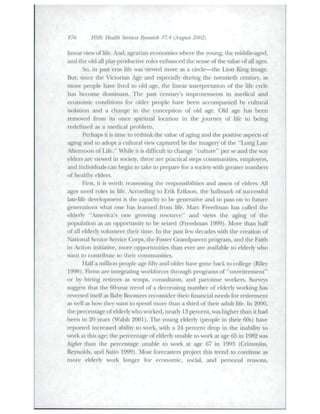 876 HSR- Health Smnces Research 37:4 (August 2002) ' 
linear view of life. And, agrarian economies where the young, the middle-aged, 
and the old all play productive roles enhanced tlie sense of the value of all ages. 
So, in past eras life was viewed more as a circle—the Lion King image. 
But, since the Victorian Age and especially during the twentieth century, as 
more people have lived to old age, the linear interpretation of the life cycle 
has become dominant. Tlie past centuiy's improvements in medical and 
economic conditions for older people have been accompanied by cultural 
isolation and a change in the conception of old age. Old age has been 
removed fi^om its once spiritual location in the journey of life to being 
redefined as a medical problem. 
Perhaps it is time to rethink the value of aging and the positive aspects of 
aging and to adopt a cultural view capttired hy the imagery of the "Long Late 
Afternoon of Life." WTiile it is difficult to change "cuUiire" per se and the way 
elders are viewed in society, there are practical steps communities, employers, 
and individuals can begin to take to prepare for a society with greater numbers 
of healthy elders. 
First, it is worth reassessing the responsibilities and assets of elders. All 
ages need roles in life. Accoixiing to Erik Erikson, die hallmark of successful 
late-life deveUipment is the capacity to be generative and to pass on to future 
generations what one has learned from life. Marc Freedman has called the 
elderly "America's one growing resource" and views the aging of the 
population as an opportunity to be seized (Freedman 1999). More than half 
of all elderly volunteer their time. In the past few decades with the creation of 
National Senior Service Corps, the Foster Gixuidparent program, and the Faith 
in Action initiative, more opportunities than ever are available to elderly who 
wunt to contribute to their communities. 
Half a million people age fifty and older have gone back to college (Riley 
1998). Firms arc integrating workforces through programs of "unredrcment" 
or by hiring retirees as temps, consultants, and pait-time workers. Surveys 
surest that the 60-year trend of a decreasing number of elderly working has 
reversed itself as Baby Boomers reconsider dieir financial needs for retirement 
as well as how they want to spend more dian a third of their adult life, hi 2000, 
the percentage of elderly who worked, nearly 13 percent, was higher than it had 
been in 20 years (Walsh 2001). The young elderly (people in their 60s) have 
reported increased ability to work, with a 24 percent drop in the inability to 
work at tliis age; tlie percentage of elderly tinable to work at age 65 in 1982 was 
higher than the percentage utiable to work at age 67 in 1993 (Crimmins, 
Reynolds, and Saito 1999). Most forecasters project this trend to continue as 
more elderl)' work longer for economic, social, aiid personal reasons. 
 