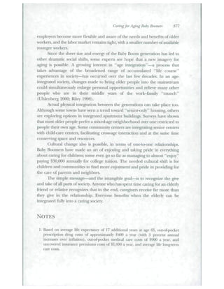 Caring for Aging Baby Boomers 877 
etnployers become more flexible and aware of the needs and benefits of older 
workers, and the labor market remains tight, with a stnaller number of available 
younger workei's. 
Since the sheer size and energy of the Baby Boom generation has led to 
other dratnatic social shifts, sotne expetis see hope that a new itnagery for 
agitig is possible. A growing interest in "age integration"—a ptocess tliat 
takes advantage of the broadened range of accutnufated "life course" 
experiences in society—has occttrred over the last few decades. In an age-integrated 
society, changes made to bting older people into the maitistteatn 
cottld simttltaneously enlarge personal opportunities aud relieve many otlier 
people who ate in their middle yeat^ of the wotk-family "crtttich" 
(Uhlenberg 2000; Riley 1998). 
Actual ph)'sical integratioti between the generations can take place too. 
Although some towns have seen a trend towatd ".senior-only" housing, others 
are exploring options in integrated apartment buildings. Surveys have shown 
that most older people prefer a tnixed-age tieighborhtxid over one restricted to 
people their own age. Some cotnmutiity centers are integrating setiior centers 
with child<are centers, facilitating cross-age interaction and at the same time 
conserving space and resources. 
(Ailtttral change also is possible, in tenns of one-t<>one relationsbips. 
Baby liootners have made an art of enjo)ing and (iiking ptide in everytliitig 
abottt caring for cbildren; some even go so far as managing to altnost "enjoy" 
paying $1^0,000 atmtially for college tuition. Tbe needed ctiltttr;] shift is for 
children and comtnunities to find more enjoyment atid pride iti providing for 
the care of parents and neighbors. 
The sitnple message—and tbe intangible goal—is to recognize tbe give 
and take of all patts of society. Atiyone who has spent time caring for an elderly 
frietid or telative recognizes diat in tlie end, categivers teceive far more tban 
tliey give in the relationship. Everyone benefits when tlie elderly can be 
integrated fully into a caring society. 
NOTES 
1. Based on average life expectancy of 17 additional years at age 65, out-of-pocket 
prescription drug costs of approxitnately $400 a year (with 5 percent annual 
iticreases over inflation), oitt-of-pocket medical care costs of $900 a year, and 
uncovered insurance premiums a>sts of $ I,(MX) a year, and average life long-term 
caie costs. 
 