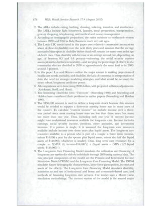 878 HSR: Health Services Research 37:4 {Augu^st 2002) 
2. The ADLs include eating, hathing, dreeing, toileting, transfers, and continence. 
Tlie IADLs include light housework, hmndiy, meal preparation, ti-an-spoiTation, 
grocer)' shopping, telephoning, atid medical and money management. 
3. Acccndiiig to demographic pR>jecd<)iis, the ratio.s continue to moderately worsen 
between 2030 and 2050 as Baby Ikx)niers reach very old ages. 
4. The Lewin-LTC model used in this paper uses relatively conservative assumptions 
ahont declitie.s in disability over the next thitt)' years and asstitncs that tlie average 
ainountof time spent in disahility before death will remain the same even its the age 
of death rises. Thus, disahility will decrease at an averse annual rate, depending on 
age, of between 0..5 and 0.6 percent—miiToring tlie social security tnistees 
assumptions for declines in moiTality—and keeping the percentage of elderly in the 
commtitiit)' who are disahled in 2030 at approximately the same level as in 2000: 
around 5 percent. 
5. In this paper. Lee and Skinner outline the major caveats in making projections of 
health care needs, mortality, and disability, the lack of consenstis in ititerpretation of 
data, the need for stronger modeling strategies, and what would be ncces.s;iry for 
more rohast, long-term predictive power. 
6. All comparisons were done u.sing 2000 dollars, with projected inflation adjustments. 
(Knickman, Snell, and Hunt). 
7. Tim Smeeding coined tlie tetiii "Tweeners" (Smeediiig 1986) and Smeeding and 
Holden have considered tlieir prohlenis in earlier papei's (Smeeding and Holden 
1990). 
8. The $150,000 amotmt is lused to define a long-tenn shock becatise this amount 
would be needed to support a three-j'ear nursing home stay in many parts of 
the country. To calcttlate "citn^ent income" we include income over a three-year 
period since most nursing home stays are less than three years, but many 
last more than one year. Thus, including only one year of current income 
might have imderstated resources avaiiahle for long-term care. Income includes 
earnings, «>cial sectiritj' income, pen.sions, other annuities, and invesunent 
incomes. If a pei^on is single, it is assumed the long-term care resources 
available include income over three years plus liquid assets. The long-term care 
resources available to a person who is part of a couple is three times income, 
minus $16,000 a year for tlie spouse plus liquid axseLs. minus the half tlie liquid 
assets of $120,000, whichever is smaller. Thtis, lotig temi care resources for a 
couple = .S[M^X (0, incotne-$16.000')] + (liquid assets - [MIN (1/2 liquid 
assets, $120,000)]). 
9. The Long-term Care Financing Model simulates the utilization and financing of 
long-term care services for elderly individuals through 2050 tising natifjnal data. Tlie 
two piincipal components of the model ;u^e the Pension and Retirement Income 
Simulation Model (PRISM) and the Long-tenn Care Fitiancing Model. The PRISM 
simulates future demographic characteristics, labor force paiiicipation, income and 
assets of the elderly. The l^ng-term Care Financing Model sitnulates disability, 
admission to and u.se of instittitional and home and community-based care, and 
methofLs of financing long-term c:ire services. Tlie mode! tises a Monte Ciirlo 
simulation methodology. The current version of the tnodel is the second major 
 