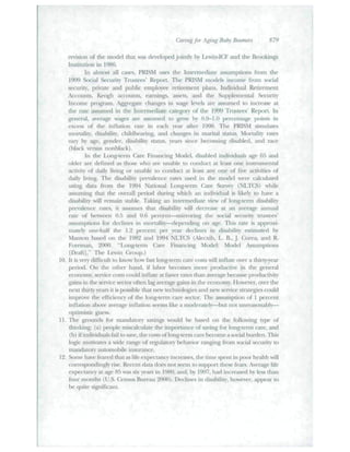 Caring for Aging Baby lioomeis 879 
revision of the niddel that was developed jointly by Lewin-ICF and the Brookings 
Institution in 1986. 
In almost all cases, PRISM tises the Intermediate assumptions from the 
1999 Social St'ctnity Tmstccs' Rejiort. Tiie PRISM mtHlcls iiuonic lioiii social 
security, private and public employee ri-tiremeiit plans, individual Retirement 
Accounts, Keogh accounts, earnings, assets, and the Supplemental Security 
hicoine progi~am. Agpegaie changes in wage levels are iissunicd to increase at 
die raic assumed in ihc Intcmiediatc category' of the 1999 Tmstfcs' Report, ln 
general, average wages are assumed to gi-ow b)' ().^)-1.0 perct-nuigc poiiiLs in 
excess of the inflation rate in each yeai' after 1998. The PRISM simulates 
mortality, disability, childbearing, and changes in marital stattis. Mortalit)' rates 
van' hy age, gender, fiisability stattis, years since fjecoming disabled, anrl race 
(black versus iiuiiblack). 
In the Long-term Citre Finaticing Model, disabled individtiais age fj.5 and 
older are defined as those who are tmable to condtict at least one instnimental 
activity of daily living or unable to conduct at ie:ist any one of five activities of 
daily living. Tlie di.sabilit} prevuleuce rates tised in the model were calculated 
using data ftom tlie 1**94 NationtU l,ong-tenn (^ue Stuvey (NLTCS) while 
assuming that the overall period during which an individual is likely to have a 
disiibilitv will remain suible. Taking an intenuediate view of long-renn disability 
prevaleiue rates, it itssumcs ihat disability will decrease at an average annual 
rate of between 0.5 and 0.6 percent—iiiiiToriiig tfie social sectirity tiiLstees' 
assumptions for declines in mortality—dejKiiding on age. Tiiis rate is approxi-mately 
one-half the 1.2 perceni per year declines in disability estimated by 
Mantcjn based on the 1982 and 1994 NLTCS (/Mecxib, L. B..J. a)rea, and R. 
Foreman, 20()0. "Lotig-tcmi C^re Fin:uicing Model: Model Assumptions 
[Draft]." Tbe I.ewin (iroup.) 
10. Il is very difficult to know how tasl long-ienn care costs will inflate over a tliirty-yeai" 
period. On the otlier hand, if lafxjr becomes more productive in the general 
economy, service costs could inflate at faster rates tliau average l>ecatise productivity' 
gains in the .service sector often lag average gains in the economy. However, over the 
next thirty yeai's it is possible that new lecbnologies and new service sU^ategies could 
improve the efficiency of tlie long-term care secttjr. The assumption oi 1 percent 
iuflaiion aliove average inflaliou seems like a nuxierately—but iioi unreasonably— 
optimistic guess. 
If. Ihe gi(junds for mandatory savings would Ix- based on tbe folfowing type of" 
thinking: (a) people miscalctilate the importance of saving fbr long-term care, and 
(b) if individuals fail to save, tfie costs oflong-temi care become a .social biiitien. This 
logic motivates a wide range of regtilaloiy betiaviov ranging from social security to 
mandatory automobile instirance. 
12. Some have fe:ued Uiat as fife expectancy iticreases, tlie time spent iu poor fieiiltli will 
correspondingly lise. Recent data does not seem to support these fears. Average life 
expectancy at age 8.^ was .six years in 1980, and. by 1997. had incre;tsed by less than 
fbui" months (U.S. (Census Bureau 20(K)). fletlines in disability, however, appear to 
f)e quite significant 
 