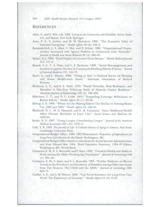 880 HSR: Health Services Research 37:4 (August 2002) 
REFERENCES • 
,llen, S., atid V. Mor, cds. 1998. Living in the Community with Disability: Service Needs, 
Use, and Systems. New York: Springer. 
Anio, P. S., C. Levine, and M. M. Memmott. 1999. "The Economic Value of 
Informal Caregiving." Health Affairs 18 (2): 182-8. 
Banas/ak-Holl, J.. S. Allen, V. Mor, and T. Schott. 1998. "Organizadonal Charac-teristics 
Associated with Agency Position in Community Care Networks." 
Journal of HeaUh and Social Behavior 39 (4): 368-85. 
Barker, D.J. 1995. "Fetal Origins of Coronary Heart Disease." British Medicaljoumal 
311: 171^. 
Bassuk, S. S., T. A. Glass, and L. F. Berkman. 1999. "Social Disengagement and 
Incident Cognitive Decline in Commnnit'-Dwelling Elderly Persons." Annals 
of Internal Medicine 131: 165-73. 
Bayer, A., and L. Harper. 2000. "Fixing to Stay; A Nadonal Survey on Housing 
and Home Modification Issues." American Associadon of Retired 
Persons. 
Berkman, L. F., and S. L. Syme. 1979. "Social Networks, Host Resistance, and 
Mortality: A Nine-Year Follow-up Study of Alameda Count)' Residents." 
Ammcan Journal of Epidemiology 109 (2): 186-204. 
Bilheimer, L. T., and D. C Colby. 2001. "Expanding Coverage: Reflecdons on 
Recent Efforts." Health Affairs 20 (1): 8.3-95. 
Bishop, C. E. 1999. "Where Are the Missing Elders? The Decline in Nursing Home 
Use, 1985 and 1995." Health Affairs 18: 146-55. 
Blackwell, D. L., M. D. Hayward, and E. M. Crimmins, "Doe.s Childhood Health 
Affect Chronic Morbidity in Later Life?" Social Science and Medicine 52: 
1269-84. 
Butler, R. N. 1997. "Living Longer, Contributing Longer." Jcmmal of the American 
Medical Association 28 (16): 1372-3. 
Cole, T. R. 1992. The Journey of Life: A Cultural History of Aging in America. New York: 
Cambridge University Press. 
Congressional Budget Office. 1999. CBO Memorandum: Projections of Expenditures for 
Long-Term Care Services for the Elderly. Washington, DC: 
Congressional Budget Office ba.sed on data from the Social Security Administration 
and from Ediiard Bos. 1994. World Population Projections, 1994-95 Edition. 
Washington, DC: World Bank. 
Crimmins, E. M., S. L. Reynolds, and Y. Saito. 1999. "Trends in Health and Ability to 
Work among the Older Working-Age Population." youma/ of Geron.tology 54B 
Crimmins, E. M., Y. Saito, and S. L. Reynolds. 1997. "Further Evidence on Recent 
Trends in the Prev'alence and Incidence of Disability among Older Americans 
from Two Sources: The LSOA and the NHIS." Journal of Gerontology 52B: 
S59-71. 
Cuellar, A. E., andj . M. Wiener. 2000. "Can Social Insurance for Long-Term Care 
Work? The Experience of Germany." HeaUh Affairs 19 (3): 8-25. 
 