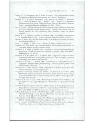 Caring for Aging Balry Bootmrs 881 
Cnrran, S., S. McLanahan. and ]. Knah. In review. "Does Remarriage Expand 
PercepUotis of Kitiship Stippori amotig the Elderly?" Social Eorce. 
Daviglus, M. L., K. Liu, P. Greenland, A. R. Dyer, D. B. Garsidc, L. Manheim, 
L. P. Lowe. M. Rodin, and [. Stamler. 1908. "Benefit of a Favonible 
Cardiovuscular Risk-Facior Ptofile iti Middle Age witli Respect to Medicare 
Costs." Neil' England Journal of Medicine ^'i9 (10): 1122-9. 
Dey, A. N. 1997. "Characteristics of Elderly Nttrsing Home Residents: Data frotn 
the 1995 National Nursing Home Survey." Advance data from Vital and 
Health Statistics, no. 2S0. Hyattsville, MD: National Center for Health 
Statistics. 
Dustan, H. P.. E. J. Roccella, and H. H. Garrison. 1996. "<k>ntrolIingHy[)ertension: 
A Re.search Success Slory." Archives of Internal Medicine 15(i (17): 192(>-3.'J. 
Feldman, P. 1990. W}to Cares for Them? Wtyrkeis in the Home Care Industry. Westport, 
CT: Greenwood Press. 
FiTKh, C. E., and R. E. Tanzi. 1997. "Genetics of Agin^."Science^^^7: 407-11.' 
Frecdmatt, M. 1999. Prime Time: How Rahy-Boomers Will Revolutionize Retirement and 
Transform America. New York: Public AiTairs. 
Freedman, V. A., and L. G. Mat tin. 1999. "The Role of Education in Explaining and 
Forecasting Trends in Functional Limitations among Older Americans." 
Demography 36 (4): 461-73, 
Freedman, V. A., H. Aykan, and L. G. Martin. 2001. "Aggregate Changes in Severe 
C'ognitive Impairment among Older Arneticans: 1993 and 1998." founial of 
Cerontology: Social Sciences .'i6B: SI00-11. 
Freedtnan, V. A., and L. G. Martin. 2000. "Contribution of Chronic Contlitions tt» 
Aggregate Changes in Old-Age Futicuoning." American Journal oj Fuhlic Health 
90 (November): 1755-60. 
Friedland, R. B., and L. Summer. 1909. Demography is Not Destiny. Washington, DC: 
National Academy on ati Agitig Society. 
Georgetown Uriivei"sity Institute for Health Care Research and Policy. 1999. 
Preliminary analysis of dtita from the National Health Intervieiv Suivey and the 
National Health Interview Suroey on Disability, Phase II, 1994-5. Wa.shingtoti, DC: 
Georgetown University. 
Gottlieb, A. S.. atid F. Caro. 1999. "Extenditig the Effectiveness of Home Care 
through Low-Cost Adaptive Equipment." Puhlic Policy and Aging Repati 10 (1): 
13-5. 
Health Care Financing Administradon. 2000. "National Health Expenditures by 
Type of Service and Source (jf Funds: Caletidar Years 1960-98" [accessed 
December 2000]. Available at lutp://www.hcfa.gov/stats/nhe-oact/. 
Meffler, S.. K. Levit, S. Smith, C. Smith, C. Cowan, H. Lazenby, and M. Freeland. 
"Health Spending Growth Up in 1999; Faster Growth Expected in the 
Future." Health Affairs'ii) (2): 193-203. 
Htjlden, K. C., and T. M. Smecditig. 1990. "The Poor, the Rich, and ihe Insecure 
Elderly Caught in Between." Milbank Qiiarterly fi8 (2): 191-219. 
Hiunan Genome Project Budget. Human Genome Project Information webpage. 
Available at http://www.ornl.gov/hgniis/proieet/budgot.himt. 
 