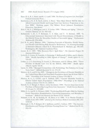 882 HSR: Health Sennces Research 37:4 (August 2002) "-. 
Kane,R.A.,R. L.Kane,andR. C. Ladd. 1998. The Heart of Lang-term Care. New York: 
Oxford University Press. 
Knickman, J. R., E. K. Snell, and K. A. Hunt. "How Many Elderly Will Be Able lo 
Afford Uncovered Health and Long-Teini Care Senices: Projections to the 
Year 2030." Working paper. The Robert Wood Johnson Foundation, 
Princeton, New Jersey. 
Kotz, C. M., C. J. Billington, and A. S. Levine. 1999. "Obesity and Aging." Clinics in 
Geriatric Medicine. 13 (2): 391-412. 
Ktibzsansky, L. D., L. F. Berkman, T. A. Glass, and T. E. Seeman. 1998. "Is 
Edticational Attaintnent Associated with Shared Determinants of Health in 
the Elderly? From the Macarthtir Studies of Siiccessftil Aging." Psychosamalic 
Medicine 60: 578-5858. 
Lee, R. D., andJ. Skinner. 1996. "Assessing Forecasts of Mortality, Health Status, 
and Health Costs During Baby Boomers' Retirement." In Assessing Knowledge 
of Ri^tirement Behavior, edited by E. Hanushekand N. Maritato. pp. 195-243. 
Washington, DC: National Academy Press. 
Leone, R. C. 1997. "Why Boomers Don't Spell Bust." The American Prospect 30 
(January-February). 
Levit, K., C. Cowan, H. Lazenby, A. Sensenig, P. McDonnell, J. Stiller, and A. Martin. 
2000. "HeaUh Spending in 1998: Signals of Change." HeaUh Affairs 19 (1): 
124-32. 
Lubitz, J., L G. Greenberg, Y. Gorina, L. Wartzman. and D. Gibson. 2001. "Three 
Decades of Heakh Care Use by the Elderly, 1965-1998." Health Affairs 
(March/April): 19-^6. 
Lncas, D. 1996, "Managed Competition with Prefunding: The Solution for Long- 
Tenn Care?" Milbmik Quarterly IA (4): 571-97. 
Manton, K. G., and X. Gu.2001. "Changes in ihe Prevalence of Chronic Disability in 
the United States Black and Non-black Population above Age 65 from 1982 to 
1999." Proceedings of ihe Natioiial Acad^emy of Science USA May 8. 
Manlon, K. G., L. Corder, and E. Stallard. 1997. "Chronic Disability Trends in 
Elderly United States Populations: 1982-1994." Proceedings of the National 
Academy of Science USA 94 (6): 2593-8. 
McCall, N., S. Mangle. E. Bauer, and J. Knickman. 1998. "Factors Important in the 
Purchase of Partnership Long-Term Care Insurance." Health Sennces Research 
33 (2, part 1): 187-203. 
Miller, E. A., and W. G. Weissert. 2000. "Predicting Elderly People's Risk for Nursing 
Home Placement, Hospitalization, Functional Impairment, and Mortality: A 
Synthesis." Medical Care Research and Reiiiew 57(3): 259-97. 
Mokdad. A. H.. M. K. Serdula, W. H. Dietz. et al. 1999. "U.S. Obesity Trends in 
Adults from 1991-1998." Journal of the American Medical Association 282 (16): 
1519-22. 
Murtaugh, C. M., P. Kemper, B. C. Spillman, and B. L. Carlson. 1997. "The Amount, 
Distribution andTimingof Lifetime Nursing Home Use." Medical Care35 (3): 
204-18. 
 