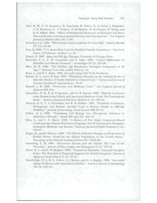 Caring for Aging BaJjy Rooixns H83 
Neer, R. M., C. D. Amaud, j . R. Zanchetta, R. Prince, G. A. Gaich, J. Reginstcr. 
A. B. Hodsman, E. F. Eriksen, S. Ish-Shalom. H. K. Genant, O. Wang, and 
B. If. Mitlak. 2001. "Effect of Parathyroid Hormone on Fractures and Bone 
Mint'iaf Density,' in Postmenopausaf Women vnh Osteoporosis." NeioEngland 
journal of Medicine M- (fiJ): 1-34. 
Peterson, P. G. 1996. "Will America Grow Up Before It Grows Old?" Atlantic Monthly 
277 (.5): 55-86. 
Pear, R. 2000. "U.S. Seek.s More Care for Disabled Outside Institutions." New York 
Times, i;i Februarv. section 1. p. 24. 
Posner, R. 1997. A^ng and Old A^. Chicago: University of Chicago Press. 
Reynolds. S. L., E. M. Crimmins. and Y. Saito. 1998. "Cohott Differences in 
Disability and Disease Presence." Cferontolngist $H {-S)-. .37S-90. 
Riley. M. W. 1998. "The Hidden Age Revolntion: Emergent Integration of All 
Ages." Syracuse University, policy brief no. 12. 
Rowe,J.,and R. L. Kahn. 1998. Successful Aj^ng. New York: Fantheou. 
Rovner. B. A., and 1. R. Kat/. 1993. "Psychiatric Disorders in the Ntirsing Home: A 
Selective Review of Studies Related to Clinical Care." Internationalfoumal of 
(Wiatric P.ychiatij 8 {.special i.sstie): 75—87. 
Russell, L. B. 1998. "Prevention and Medicare Costs." Nav England Journal of 
Medicine3m (16): 
Schauffler. H. H., R. B. D'Agostino, and W. B. Kannel. 1993. "Risk for Cardiovas-cular 
Disease in the Elderly and Associated Medicare Costs: The Framiugliam 
Study." American founial of heventive Medicine^ (3): 146-54. 
Schoeni, R. F., V. A. Freedman, and R. B. Wallace. 200L "Persistent, Consistent. 
Widespread, and Robtist? Another Look at Recent Trends In Old-Age 
Disability." /ounud.s of Cieunitology: Social Sciences 56B: SI-13. 
Selkoe. D. J. 1999. "Translating Cell Biology into Therapeutic Advances in 
Alzheimer's Disease." Mature 399 (Itni 24); A23-3I. 
Shea, S., and C. E. Eascb. 1990. "A Review ot" Five Major Community-Based 
Cardiovascular Disease Prevention Programs. Part II: Intervention Strategies, 
Evaluation Methods, and Kv^^." American Jounial of Health Promotion 4 (4): 
Singer, B., and K. Manton. 1998. "Tbe Effects of Health Changes on Pr<)jections of 
Health Service Needs for the Elderly Population of the United States." 
hoceedings of the National Academy of Scimre'^Tr. l.")(iI8-22. 
Stneeding. T. M. 1986. "Nonmoney Income and the Elderly: Tbe Ca.se of ihr 
Tweencr^." foumal of Policy Analysis and Managepifntb (4): 707-24. 
Stone, R. I., and S. M. Kcigbcr. 1994. "Toward an Equitable, Universal Carcgiver 
Policy: The Potential of Financial Supports for Family Cmv^verfi."fom^ial of 
Aging and Social Policy 6 (1-2): 57-7!). 
Strawbridge, W. ).. R. D. Coben, S. j . Shema, and G. A. Kaplan. 1996. "Successful 
Aging: Predictors and Associated Activities." American foumal of Epidemiology 
144 (2): 1.35-41. 
 