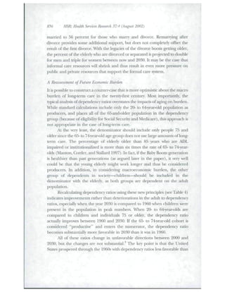 856 HSR: Health Services Research 37:4 (August 2002) 
married to 56 percent for those wbo marry and divorce. Remanying after 
divorce provides some additional support, but does not completely offset tlie 
result of the first divorce. Witli the legacies of the divorce boom getting older, 
the percent of the elderly who are divorced or separated is projected to double 
for men and triple for women between now and 2030. It may be the case that 
infonnal care resources will shrink and thus restilt in even more pressure on 
public and private tesources tliat support tlie formal care system. 
A Reassessment of Future Economic Burden 
It is possible to eonstnict a counter-case that is more optimistic about the macro 
burden of iong-tenn care in the twenty-firet century. Most importantly, ihe 
typical analysis of dependency ratios overstates tbe impacts of aging on burden. 
While standard calculations include only tlie 20- to 64-year-old population a.s 
producers, and places al! of tlie 65-and-oIder population in the dependency 
group (because of eligibility for Social Security and Medicare), this approach is 
not appropriate in tbe case of long-term care. 
At the very least, tbe denominator sbottld incltide only people 75 and 
older since tbe 65- to 74r-year-oid age group does not tise large aiiiotmts of long-term 
care. The percentage of elderly older than 85 years wbo are ADL 
impaired or instittidonalized is more than six times the rate of 65- to 74-year-olds 
(Manton, Corder. and Stallard 1997). In fact, if the Baby Boom generation 
is healthier than past generations (as argited later in the paper), it very well 
could be that the young elderly migbt work longer and tbus be considered 
producers. In addition, in considering macroeconomic burden, the otlier 
group of dependents in society—cliildren—sbotild be included in the 
denominator with the elderly, as both groups are dependent on the adult 
population. 
Recalculating dependencv- ratios using these new principles (see Table 4) 
indicates improvements rather than deteriorations in the adult to dependency 
ratios, especially when the year 2030 is compared to 1960 wben children were 
present in tlie poptilation in peak numbers. When 20- to 64-year-olds are 
compared to children and individtials 75 or older, the dependency ratio 
actually improves between 1960 and 2030. If the 65- to 74-year-old cohort is 
considered "productive" and enters the numerator, the dependency ratio 
becomes stibstantially more favorable in 2030 than it was in 1960. 
All of these ratios change in unfavorable directions between 2000 and 
2030, but the changes are not substantial.^ Tbe key point is that the United 
States prospered through the 1960s witb dependency ratios less favorable tban 
 