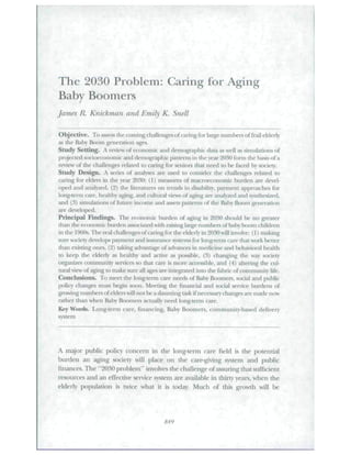 The 2030 Problem: Caring for Aging 
Baby Boomers 
James R. Knickman and Emily K. Snell 
Objective. To assess the coming challenges of caring for lai^e numbers of frail elderly 
as the Baby B(M>m generation ages. 
Study Setting. A review of economic and demographic data as well as sitntUatiori.s of 
projected socioeconomic and demographic patterns in the year 2030 form the basis of a 
review of the challenges related to caring for seniors that need to he faced by society. 
Study Design.  series of analyses are used to consider the challenges relaled to 
caring for eUU-r-s in the year 2030: (I) meiisures of maciocconomic btirdcn are devel-oped 
and analj'zed. (2) the literatures on uencis in disability, pa^iiient approaches for 
long-term care, healtliy aging, and cultural views of aging are analyzed and syjithesized, 
and (3) simulations of Riture int ome and assets patterns of tlie Baby Boom generation 
are dfelo|M'd. 
Principal Findings. Thf economic burden of aging in 2030 should Ix- no jfieater 
tJuin tlic economic burden iissociated wiili raising laige numl>ers of baby boom diildren 
in the 1960s. The real challenges of caring for tlie elderly in 2030 will involve: (1) making 
sure sCKiety develops payment and insurance systems for long-term care that work In-tier 
than exi.sting ones. (2) taking advantage of advances in medicine and liehavionil healdi 
to keep tlie elderly as healthy and active as possible, (3) changing the way society 
oi-ganizes community services so that care is more accessible, and (4) altering the cul-tural 
view of aging to make sure all ages aie integrated into the fabric of community life. 
Conclusions. To meet tJie long-tenn care needs ol Baby ticKiniers. social and public 
polity changes must begin soon. Meeting the financial and sociiil sei-vice burdens of 
growing luun bet's of elders will not be a daunting task if necessary changes are made now 
rather than when Elaby B<Kimers actually need long-term care. 
Key Words. Long-term care, financing. Baby Boomei-s, community-based delivery 
system 
A major pitblic polio' concem in the long-term care field is the potential 
burden an aging society will place on tlie caie-giving system and ptthiic 
finances. The "2030 problem" involves the challenge of assuring that sttfFicient 
resotirces and an effective service system are available in thirty years, when the 
elderly population is twice what it is today. Mttch of this growtli will be 
 