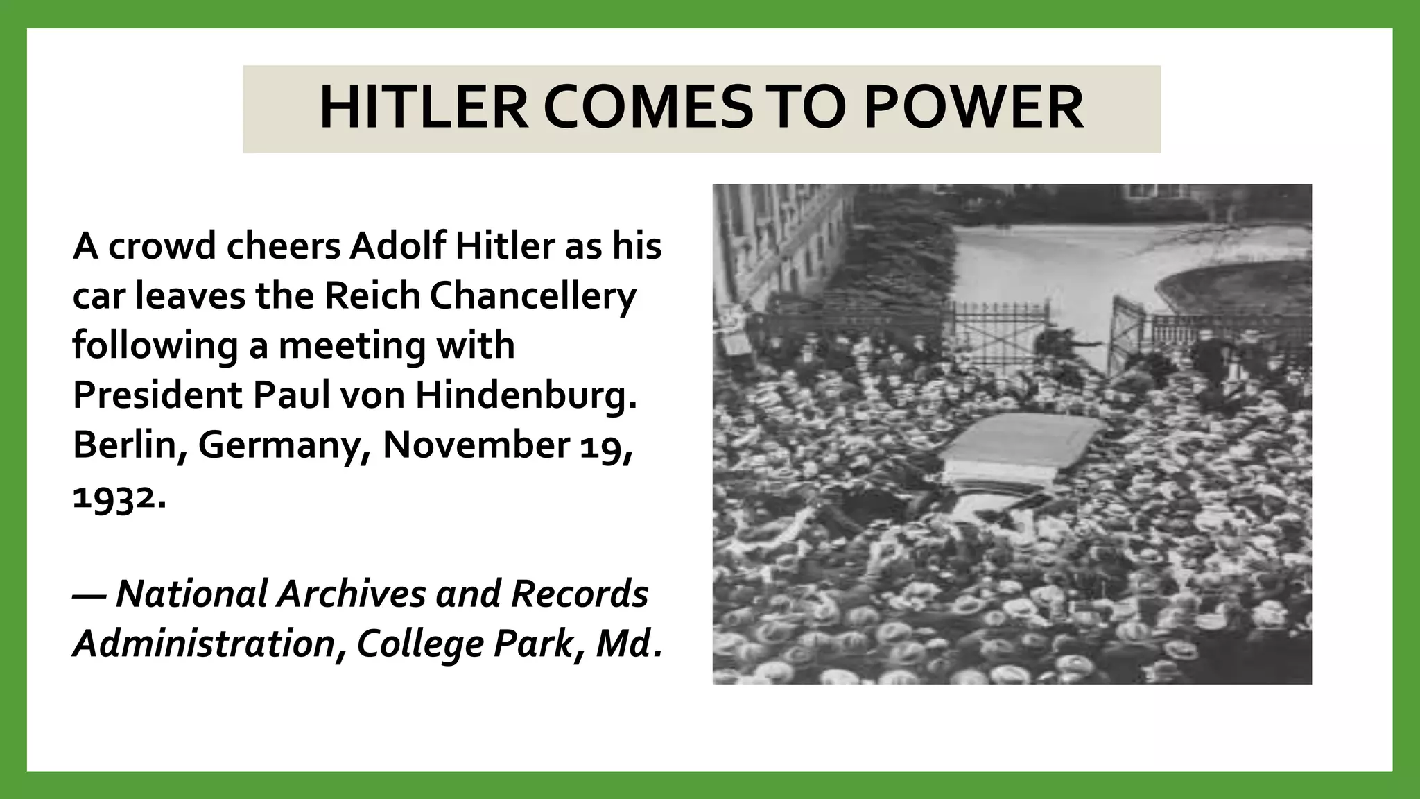 HITLER COMESTO POWER
A crowd cheers Adolf Hitler as his
car leaves the Reich Chancellery
following a meeting with
President Paul von Hindenburg.
Berlin, Germany, November 19,
1932.
— National Archives and Records
Administration, College Park, Md.
 