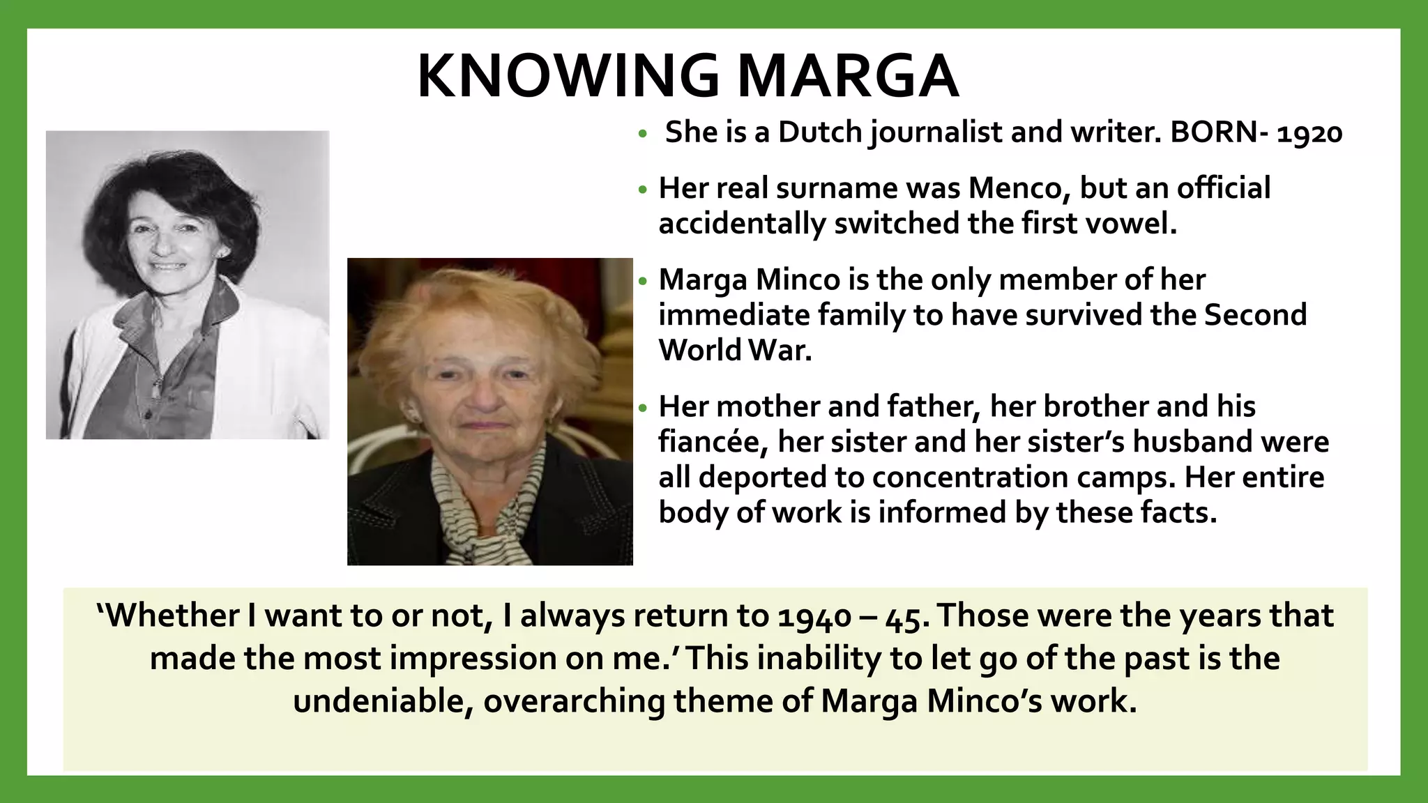 KNOWING MARGA
• She is a Dutch journalist and writer. BORN- 1920
• Her real surname was Menco, but an official
accidentally switched the first vowel.
• Marga Minco is the only member of her
immediate family to have survived the Second
WorldWar.
• Her mother and father, her brother and his
fiancée, her sister and her sister’s husband were
all deported to concentration camps. Her entire
body of work is informed by these facts.
1924-2018
‘Whether I want to or not, I always return to 1940 – 45.Those were the years that
made the most impression on me.’This inability to let go of the past is the
undeniable, overarching theme of Marga Minco’s work.
 