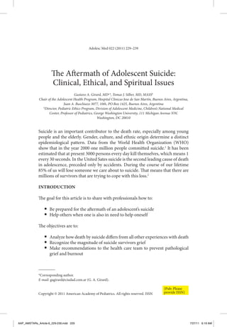 Adolesc Med 022 (2011) 229–239




                      The Aftermath of Adolescent Suicide:
                      Clinical, Ethical, and Spiritual Issues
                                       Gustavo A. Girard, MDa*, Tomas J. Silber, MD, MASSb
              Chair of the Adolescent Health Program, Hospital Clinicas Jose de San Martín, Buenos Aires, Argentina,
                               Juan A. Buschiazo 3077, 10th, PO Box 1425, Buenos Aires, Argentina
                b
                 Director, Pediatric Ethics Program, Division of Adolescent Medicine, Children’s National Medical
                     Center, Professor of Pediatrics, George Washington University, 111 Michigan Avenue NW,
                                                       Washington, DC 20010


             Suicide is an important contributor to the death rate, especially among young
             people and the elderly. Gender, culture, and ethnic origin determine a distinct
             epidemiological pattern. Data from the World Health Organization (WHO)
             show that in the year 2000 one million people committed suicide.1 It has been
             estimated that at present 3000 persons every day kill themselves, which means 1
             every 30 seconds. In the United Sates suicide is the second leading cause of death
             in adolescence, preceded only by accidents. During the course of our lifetime
             85% of us will lose someone we care about to suicide. That means that there are
             millions of survivors that are trying to cope with this loss.2

             IntroductIon

             The goal for this article is to share with professionals how to:

                 ■   Be prepared for the aftermath of an adolescent’s suicide
                 ■   Help others when one is also in need to help oneself

             The objectives are to:

                 ■   Analyze how death by suicide differs from all other experiences with death
                 ■   Recognize the magnitude of suicide survivors grief
                 ■   Make recommendations to the health care team to prevent pathological
                     grief and burnout



             *Corresponding author.
             E-mail: gagirard@ciudad.com.ar (G. A. Girard).

                                                                                                   {Pub: Please
             Copyright © 2011 American Academy of Pediatrics. All rights reserved. ISSN            provide ISSN}




AAP_AMSTARs_Article-6_229-239.indd 229                                                                                 7/27/11 6:19 AM
 