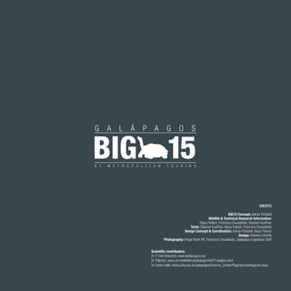 59
CREDITS
BIG15 Concept: Adrián Peñafiel
Wildlife & Technical Research Information:
Klaus Fielsch, Francisco Dousdebés, Stephan Kueffner
Texts: Stephan Kueffner, Klaus Fielsch, Francisco Dousdebés
Design Concept & Coordination: Adrián Peñafiel, Klaus Fielsch
Design: Roberto Estrada
Photography: Image Bank MT, Francisco Dousdebés, Galápagos Expedition Staff
Dr. P. Dee Boersma: www.igalapagos.org/
Dr Trillmich: www.uni-bielefeld.de/biologie/vhf/FT/sealion.html
Dr Carlos Valle: www.usfq.edu.ec/galapagos/Science_Center/Paginas/investigacion.aspx
Scientific contributors:
 