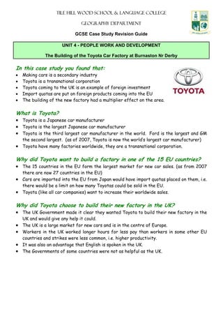 Tile hill wood school & language college
Geography department
GCSE Case Study Revision Guide
UNIT 4 - PEOPLE WORK AND DEVELOPMENT
The Building of the Toyota Car Factory at Burnaston Nr Derby
In this case study you found that:
• Making cars is a secondary industry
• Toyota is a transnational corporation
• Toyota coming to the UK is an example of foreign investment
• Import quotas are put on foreign products coming into the EU
• The building of the new factory had a multiplier effect on the area.
What is Toyota?
• Toyota is a Japanese car manufacturer
• Toyota is the largest Japanese car manufacturer
• Toyota is the third largest car manufacturer in the world. Ford is the largest and GM
the second largest. (as of 2007, Toyota is now the world’s largest car manufacturer)
• Toyota have many factories worldwide, they are a transnational corporation.
Why did Toyota want to build a factory in one of the 15 EU countries?
• The 15 countries in the EU form the largest market for new car sales. (as from 2007
there are now 27 countries in the EU)
• Cars are imported into the EU from Japan would have import quotas placed on them, i.e.
there would be a limit on how many Toyotas could be sold in the EU.
• Toyota (like all car companies) want to increase their worldwide sales.
Why did Toyota choose to build their new factory in the UK?
• The UK Government made it clear they wanted Toyota to build their new factory in the
UK and would give any help it could.
• The UK is a large market for new cars and is in the centre of Europe.
• Workers in the UK worked longer hours for less pay than workers in some other EU
countries and strikes were less common, i.e. higher productivity.
• It was also an advantage that English is spoken in the UK.
• The Governments of some countries were not as helpful as the UK.
 