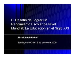 Working Draft




      El Desafío de Lograr un
      Rendimiento Escolar de Nivel
      Mundial: La Educación en el Siglo XXI

                Sir Michael Barber

                Santiago de Chile, 6 de enero de 2009
 