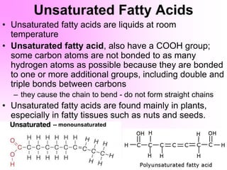 Unsaturated Fatty Acids
• Unsaturated fatty acids are liquids at room
temperature
• Unsaturated fatty acid, also have a COOH group;
some carbon atoms are not bonded to as many
hydrogen atoms as possible because they are bonded
to one or more additional groups, including double and
triple bonds between carbons
– they cause the chain to bend - do not form straight chains
• Unsaturated fatty acids are found mainly in plants,
especially in fatty tissues such as nuts and seeds.
-- monounsaturated
 