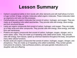 Lesson Summary
• Carbon’s exceptional ability to form bonds with other elements and with itself allows it to form
a huge number of large, complex molecules called organic molecules. These molecules make
up organisms and carry out life processes.
• Carbohydrates are organic molecules that consist of carbon, hydrogen, and oxygen. They are
made up of repeating units called saccharides. They provide cells with energy, store energy,
and form structural tissues.
• Lipids are organic compounds that consist of carbon, hydrogen, and oxygen. They are made
up of fatty acids and other compounds. They provide cells with energy, store energy, and help
form cell membranes.
• Proteins are organic compounds that consist of carbon, hydrogen, oxygen, nitrogen, and, in
some cases, sulfur. They are made up of repeating units called amino acids. They provide
cells with energy, form tissues, speed up chemical reactions throughout the body, and perform
many other cellular functions.
• Nucleic acids are organic compounds that consist of carbon, hydrogen, oxygen, nitrogen, and
phosphorus. They are made up of repeating units called nucleotides. They contain genetic
instructions for proteins, help synthesize proteins, and pass genetic instructions on to
daughter cells and offspring.
 