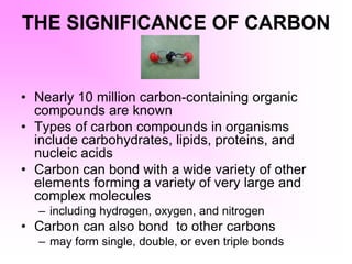 THE SIGNIFICANCE OF CARBON
• Nearly 10 million carbon-containing organic
compounds are known
• Types of carbon compounds in organisms
include carbohydrates, lipids, proteins, and
nucleic acids
• Carbon can bond with a wide variety of other
elements forming a variety of very large and
complex molecules
– including hydrogen, oxygen, and nitrogen
• Carbon can also bond to other carbons
– may form single, double, or even triple bonds
 