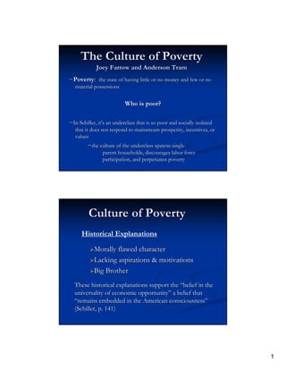 The Culture of Poverty
             Joey Farrow and Anderson Tram
~Poverty: the state of having little or no money and few or no
   material possessions


                           Who is poor?

~In Schiller, it’s an underclass that is so poor and socially isolated
              it’
   that it does not respond to mainstream prosperity, incentives, or
                                                                  or
   values
         ~the culture of the underclass spawns single-
                                               single-
                parent households, discourages labor force
                participation, and perpetuates poverty




         Culture of Poverty
      Historical Explanations

            Morally flawed character
            Lacking aspirations & motivations
            Big Brother
  These historical explanations support the “belief in the
  universality of economic opportunity” a belief that
  “remains embedded in the American consciousness”
  (Schiller, p. 141)




                                                                         1
 
