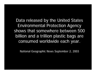 Data released by the United States
  Environmental Protection Agency
shows that somewhere between 500
   o      a o              b
 billion and a trillion plastic bags are
   consumed worldwide each year.  year

   National Geographic News September 2 2003
                                      2,
 
