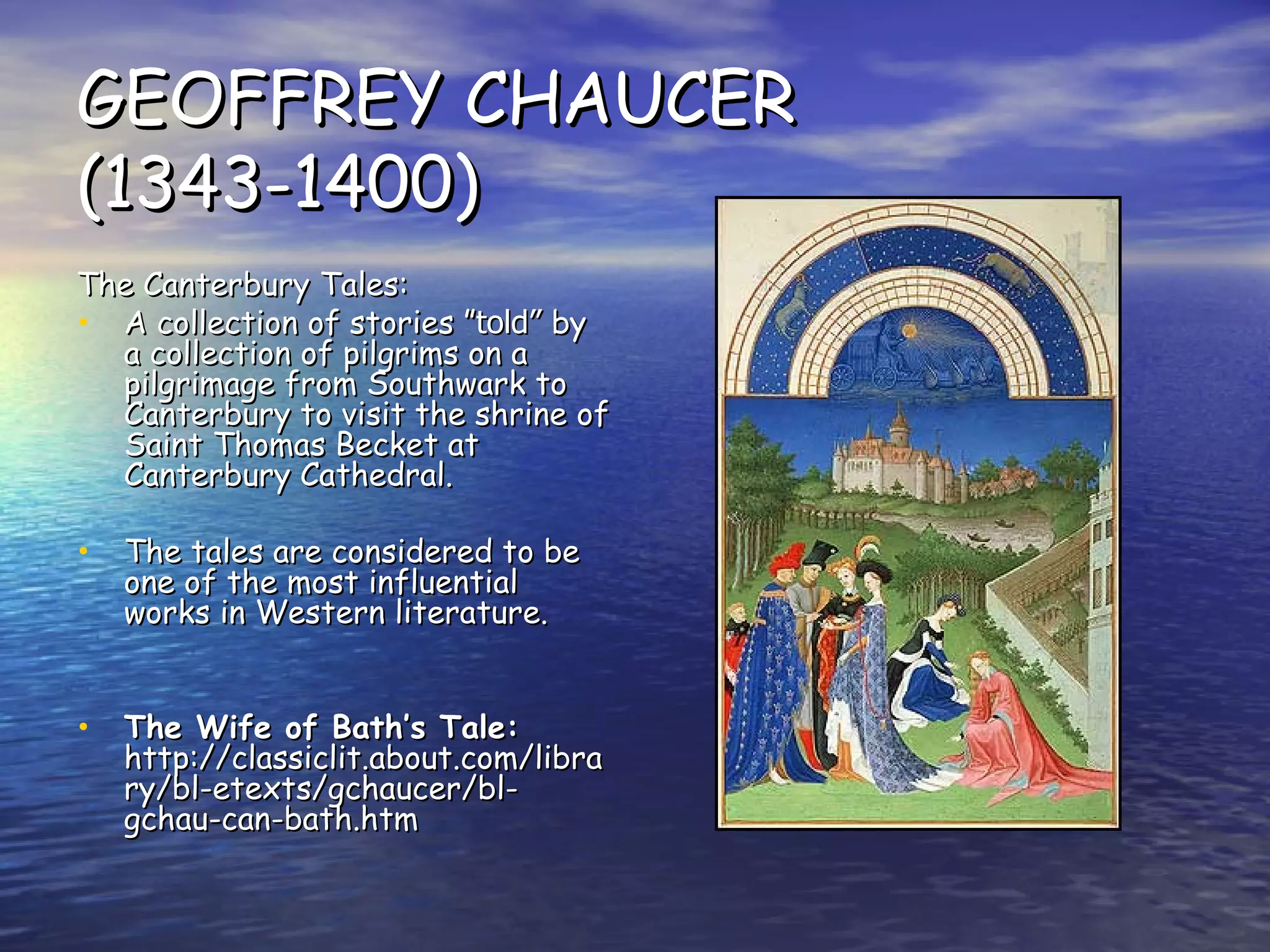 GEOFFREY CHAUCER (1343-1400) The Canterbury Tales: A collection of stories ” told”  by a collection of pilgrims on a pilgrimage from Southwark to Canterbury to visit the shrine of Saint Thomas Becket at Canterbury Cathedral. The tales are considered to be one of the most influential works in Western literature.   The Wife of Bath’s Tale:  http://classiclit.about.com/library/bl-etexts/gchaucer/bl-gchau-can-bath.htm 