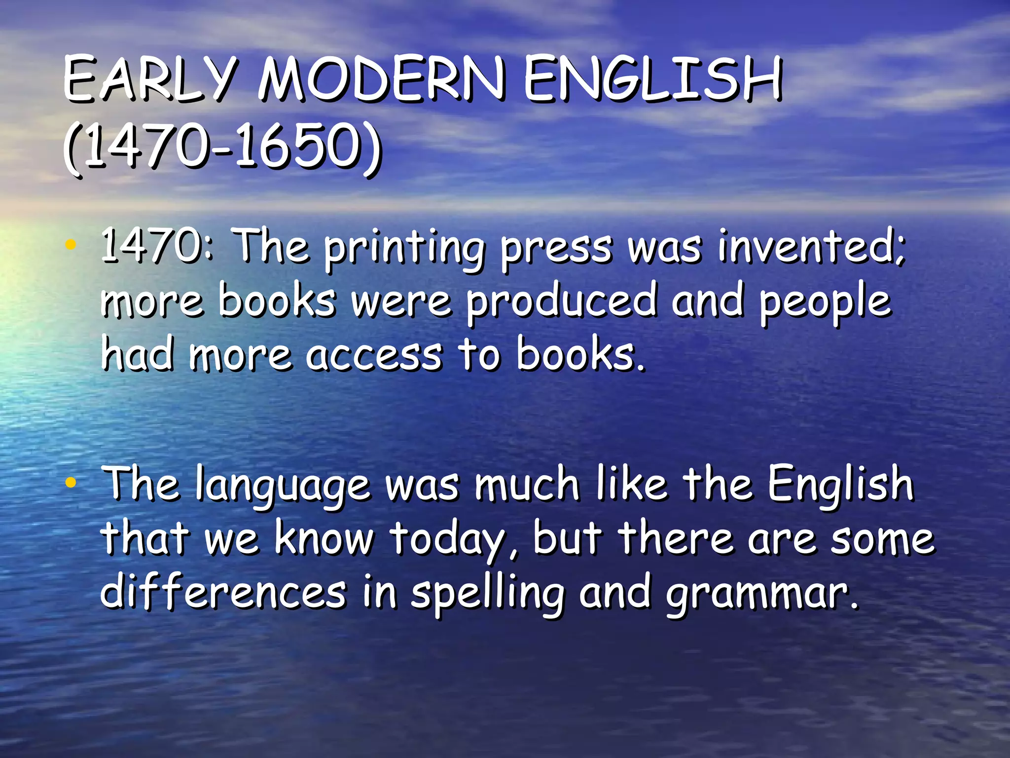 EARLY MODERN ENGLISH (1470-1650) 1470: The printing press was invented; more books were produced and people had more access to books. The language was much like the English that we know today, but there are some differences in spelling and grammar. 