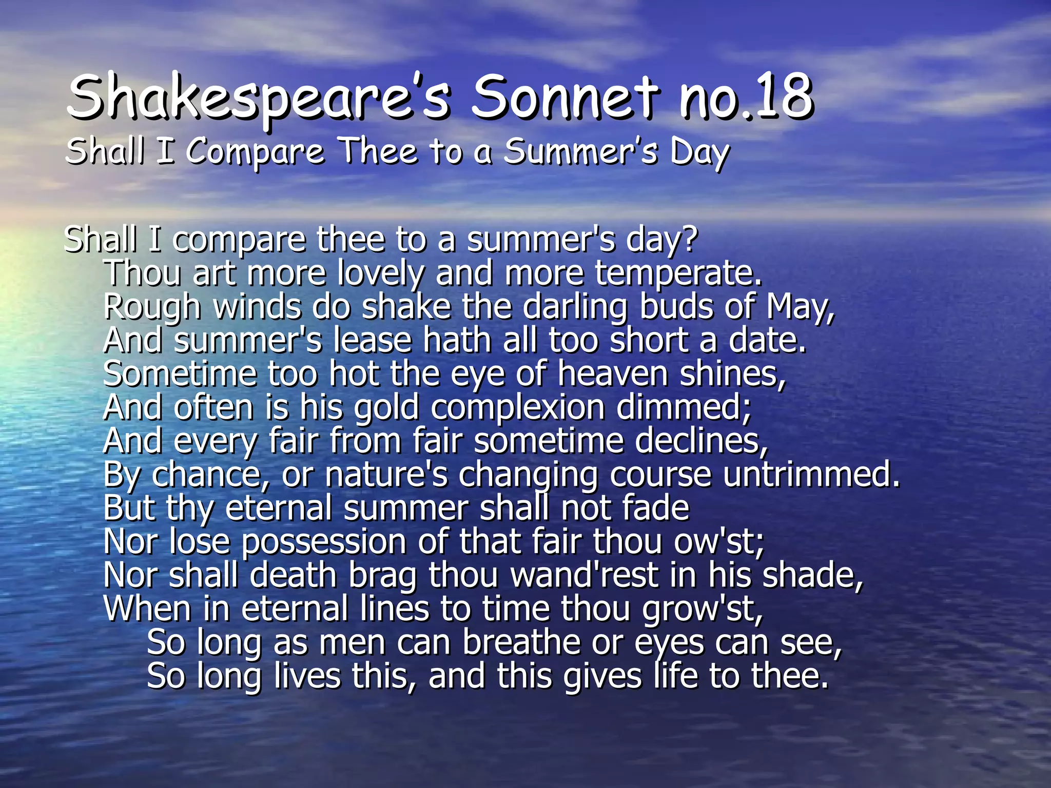 Shakespeare’s Sonnet no.18 Shall I Compare Thee to a Summer’s Day Shall I compare thee to a summer's day? Thou art more lovely and more temperate. Rough winds do shake the darling buds of May, And summer's lease hath all too short a date. Sometime too hot the eye of heaven shines, And often is his gold complexion dimmed; And every fair from fair sometime declines, By chance, or nature's changing course untrimmed. But thy eternal summer shall not fade Nor lose possession of that fair thou ow'st; Nor shall death brag thou wand'rest in his shade, When in eternal lines to time thou grow'st,     So long as men can breathe or eyes can see,     So long lives this, and this gives life to thee. 