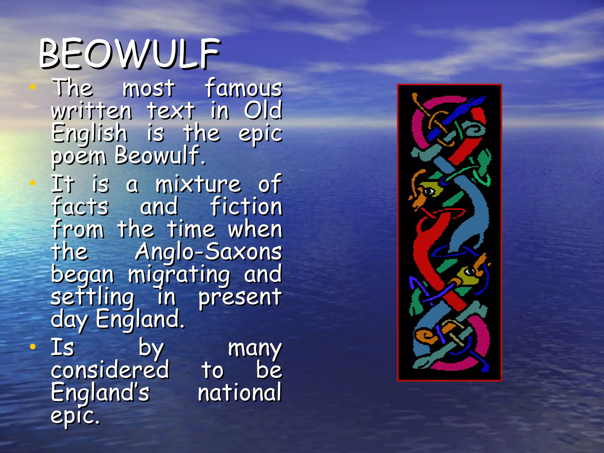 BEOWULF The most famous written text in Old English is the epic poem Beowulf. It is a mixture of facts and fiction from the time when the Anglo-Saxons began migrating and settling in present day England. Is by many considered to be England’s national epic. 