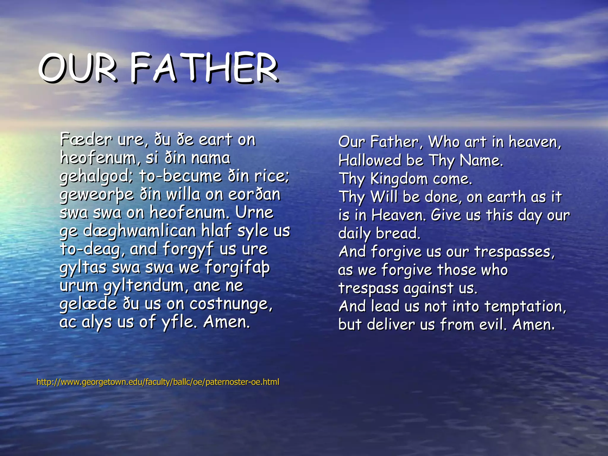 OUR FATHER Fæder ure, ðu ðe eart on heofenum, si ðin nama gehalgod; to-becume ðin rice; geweorþe ðin willa on eorðan swa swa on heofenum. Urne ge dæghwamlican hlaf syle us to-deag, and forgyf us ure gyltas swa swa we forgifaþ urum gyltendum, ane ne gelæde ðu us on costnunge, ac alys us of yfle. Amen.   http://www.georgetown.edu/faculty/ballc/oe/paternoster-oe.html Our Father, Who art in heaven,  Hallowed be Thy Name.  Thy Kingdom come.  Thy Will be done, on earth as it is in Heaven. Give us this day our daily bread.  And forgive us our trespasses,  as we forgive those who trespass against us. And lead us not into temptation, but deliver us from evil. Amen .  