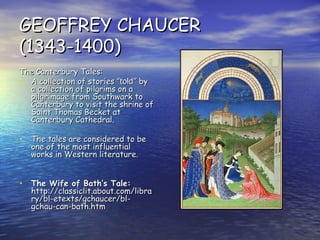 GEOFFREY CHAUCER (1343-1400) The Canterbury Tales: A collection of stories ” told”  by a collection of pilgrims on a pilgrimage from Southwark to Canterbury to visit the shrine of Saint Thomas Becket at Canterbury Cathedral. The tales are considered to be one of the most influential works in Western literature.   The Wife of Bath’s Tale:  http://classiclit.about.com/library/bl-etexts/gchaucer/bl-gchau-can-bath.htm 