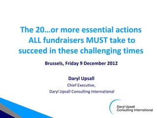 The 20…or more essential actions
   ALL fundraisers MUST take to
succeed in these challenging times
       Brussels, Friday 9 December 2012

                  Daryl Upsall
                 Chief Executive,
        Daryl Upsall Consulting International
 