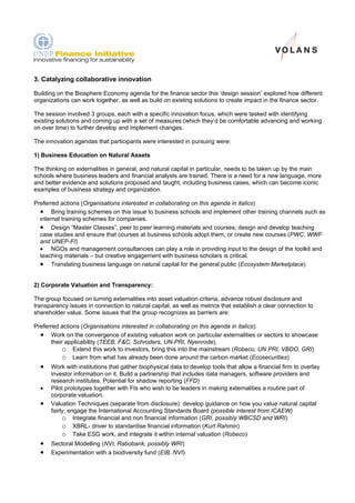 3. Catalyzing collaborative innovation

Building on the Biosphere Economy agenda for the finance sector this ‘design session’ explored how different
organizations can work together, as well as build on existing solutions to create impact in the finance sector.

The session involved 3 groups, each with a specific innovation focus, which were tasked with identifying
existing solutions and coming up with a set of measures (which they’d be comfortable advancing and working
on over time) to further develop and implement changes.

The innovation agendas that participants were interested in pursuing were:

1) Business Education on Natural Assets

The thinking on externalities in general, and natural capital in particular, needs to be taken up by the main
schools where business leaders and financial analysts are trained. There is a need for a new language, more
and better evidence and solutions proposed and taught, including business cases, which can become iconic
examples of business strategy and organization.

Preferred actions (Organisations interested in collaborating on this agenda in italics)
  • Bring training schemes on this issue to business schools and implement other training channels such as
  internal training schemes for companies.
  • Design “Master Classes”, peer to peer learning materials and courses; design and develop teaching
  case studies and ensure that courses at business schools adopt them, or create new courses (PWC, WWF
  and UNEP-FI)
  • NGOs and management consultancies can play a role in providing input to the design of the toolkit and
  teaching materials – but creative engagement with business scholars is critical.
  • Translating business language on natural capital for the general public (Ecosystem Marketplace)

2) Corporate Valuation and Transparency:

The group focused on turning externalities into asset valuation criteria, advance robust disclosure and
transparency issues in connection to natural capital, as well as metrics that establish a clear connection to
shareholder value. Some issues that the group recognizes as barriers are:

Preferred actions (Organisations interested in collaborating on this agenda in italics):
  • Work on the convergence of existing valuation work on particular externalities or sectors to showcase
       their applicability (TEEB, F&C, Schroders, UN-PRI, Nyenrode).
            o Extend this work to investors, bring this into the mainstream (Robeco, UN PRI, VBDO, GRI)
            o Learn from what has already been done around the carbon market (Ecosecurities)
  •   Work with institutions that gather biophysical data to develop tools that allow a financial firm to overlay
      investor information on it. Build a partnership that includes data managers, software providers and
      research institutes. Potential for shadow reporting (FFD)
  •   Pilot prototypes together with FIs who wish to be leaders in making externalities a routine part of
      corporate valuation.
  •   Valuation Techniques (separate from disclosure): develop guidance on how you value natural capital
      fairly; engage the International Accounting Standards Board (possible interest from ICAEW)
           o Integrate financial and non financial information (GRI, possibly WBCSD and WRI)
           o XBRL- driver to standardise financial information (Kurt Rahmin)
           o Take ESG work, and integrate it within internal valuation (Robeco)
  •   Sectoral Modelling (NVI, Rabobank, possibly WRI)
  •   Experimentation with a biodiversity fund (EIB, NVI)
 