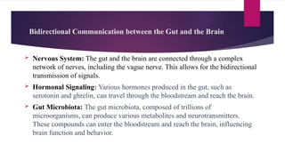 Bidirectional Communication between the Gut and the Brain
 Nervous System: The gut and the brain are connected through a complex
network of nerves, including the vague nerve. This allows for the bidirectional
transmission of signals.
 Hormonal Signaling: Various hormones produced in the gut, such as
serotonin and ghrelin, can travel through the bloodstream and reach the brain.
 Gut Microbiota: The gut microbiota, composed of trillions of
microorganisms, can produce various metabolites and neurotransmitters.
These compounds can enter the bloodstream and reach the brain, influencing
brain function and behavior.
 