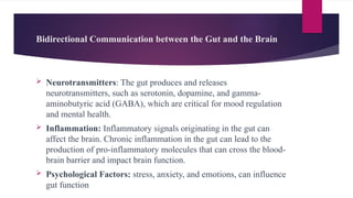 Bidirectional Communication between the Gut and the Brain
 Neurotransmitters: The gut produces and releases
neurotransmitters, such as serotonin, dopamine, and gamma-
aminobutyric acid (GABA), which are critical for mood regulation
and mental health.
 Inflammation: Inflammatory signals originating in the gut can
affect the brain. Chronic inflammation in the gut can lead to the
production of pro-inflammatory molecules that can cross the blood-
brain barrier and impact brain function.
 Psychological Factors: stress, anxiety, and emotions, can influence
gut function
 