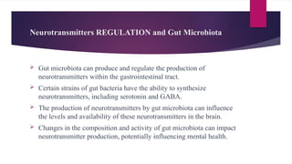 Neurotransmitters REGULATION and Gut Microbiota
 Gut microbiota can produce and regulate the production of
neurotransmitters within the gastrointestinal tract.
 Certain strains of gut bacteria have the ability to synthesize
neurotransmitters, including serotonin and GABA.
 The production of neurotransmitters by gut microbiota can influence
the levels and availability of these neurotransmitters in the brain.
 Changes in the composition and activity of gut microbiota can impact
neurotransmitter production, potentially influencing mental health.
 