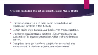Serotonin production through gut microbiota and Mental Health
 Gut microbiota plays a significant role in the production and
regulation of serotonin within the body.
 Certain strains of gut bacteria have the ability to produce serotonin.
 Gut microbiota can influence serotonin levels by modulating the
availability of its precursor, tryptophan, which is obtained through
the diet.
 Disruptions in the gut microbiota composition or dysbiosis may
lead to alterations in serotonin production and metabolism.
 