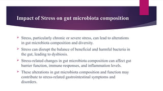 Impact of Stress on gut microbiota composition
 Stress, particularly chronic or severe stress, can lead to alterations
in gut microbiota composition and diversity.
 Stress can disrupt the balance of beneficial and harmful bacteria in
the gut, leading to dysbiosis.
 Stress-related changes in gut microbiota composition can affect gut
barrier function, immune responses, and inflammation levels.
 These alterations in gut microbiota composition and function may
contribute to stress-related gastrointestinal symptoms and
disorders.
 