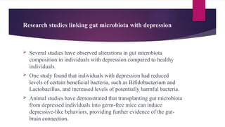 Research studies linking gut microbiota with depression
 Several studies have observed alterations in gut microbiota
composition in individuals with depression compared to healthy
individuals.
 One study found that individuals with depression had reduced
levels of certain beneficial bacteria, such as Bifidobacterium and
Lactobacillus, and increased levels of potentially harmful bacteria.
 Animal studies have demonstrated that transplanting gut microbiota
from depressed individuals into germ-free mice can induce
depressive-like behaviors, providing further evidence of the gut-
brain connection.
 