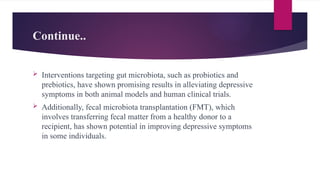 Continue..
 Interventions targeting gut microbiota, such as probiotics and
prebiotics, have shown promising results in alleviating depressive
symptoms in both animal models and human clinical trials.
 Additionally, fecal microbiota transplantation (FMT), which
involves transferring fecal matter from a healthy donor to a
recipient, has shown potential in improving depressive symptoms
in some individuals.
 