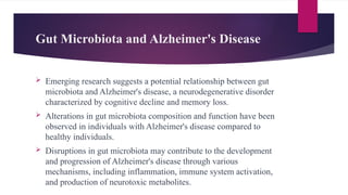 Gut Microbiota and Alzheimer's Disease
 Emerging research suggests a potential relationship between gut
microbiota and Alzheimer's disease, a neurodegenerative disorder
characterized by cognitive decline and memory loss.
 Alterations in gut microbiota composition and function have been
observed in individuals with Alzheimer's disease compared to
healthy individuals.
 Disruptions in gut microbiota may contribute to the development
and progression of Alzheimer's disease through various
mechanisms, including inflammation, immune system activation,
and production of neurotoxic metabolites.
 