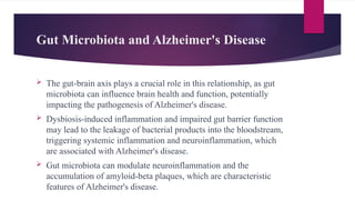 Gut Microbiota and Alzheimer's Disease
 The gut-brain axis plays a crucial role in this relationship, as gut
microbiota can influence brain health and function, potentially
impacting the pathogenesis of Alzheimer's disease.
 Dysbiosis-induced inflammation and impaired gut barrier function
may lead to the leakage of bacterial products into the bloodstream,
triggering systemic inflammation and neuroinflammation, which
are associated with Alzheimer's disease.
 Gut microbiota can modulate neuroinflammation and the
accumulation of amyloid-beta plaques, which are characteristic
features of Alzheimer's disease.
 