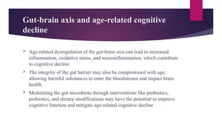 Gut-brain axis and age-related cognitive
decline
 Age-related dysregulation of the gut-brain axis can lead to increased
inflammation, oxidative stress, and neuroinflammation, which contribute
to cognitive decline.
 The integrity of the gut barrier may also be compromised with age,
allowing harmful substances to enter the bloodstream and impact brain
health.
 Modulating the gut microbiota through interventions like probiotics,
prebiotics, and dietary modifications may have the potential to improve
cognitive function and mitigate age-related cognitive decline
 